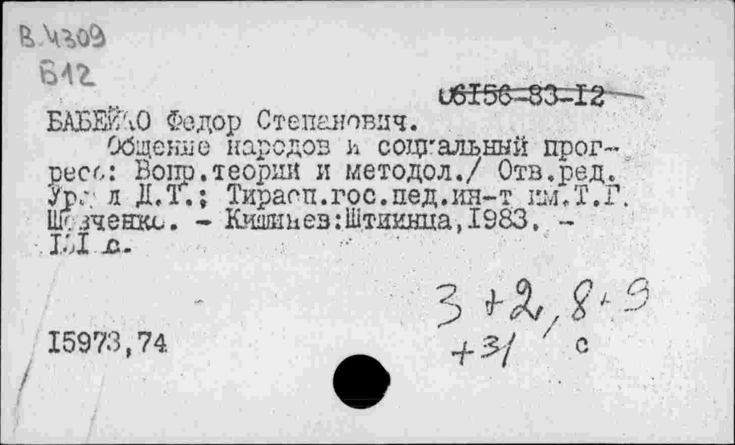 ﻿БАБЕуЛО Федор Степанович.
Общение народов h социальный прогресс: Вопр.теории и методол./ Отв.ред. Ура л ДЛ. ; Тираоп.гос.пед.ия-т им Л .Г. Шсзченкс. - Кишинев:Штиинца, 1983. -
15973,74.
с